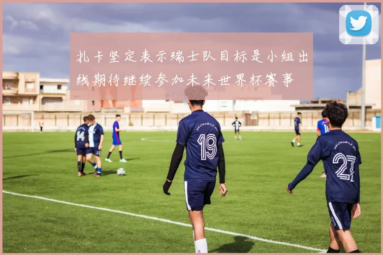 扎卡坚定表示瑞士队目标是小组出线期待继续参加未来世界杯赛事