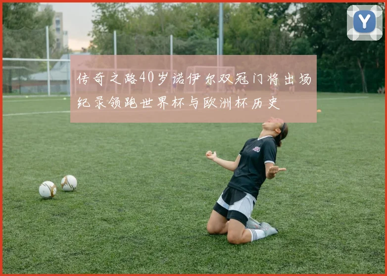传奇之路40岁诺伊尔双冠门将出场纪录领跑世界杯与欧洲杯历史