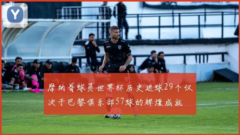 摩纳哥球员世界杯历史进球29个仅次于巴黎俱乐部57球的辉煌成就