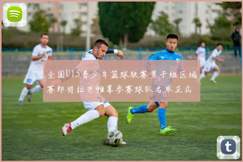 全国U15青少年篮球联赛男子组区域赛即将拉开帷幕参赛球队名单正式公布