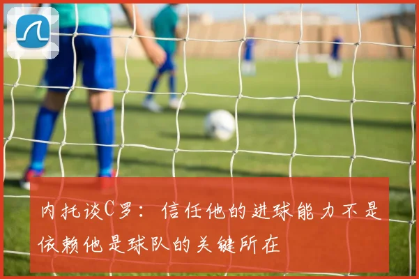 内托谈C罗：信任他的进球能力不是依赖他是球队的关键所在