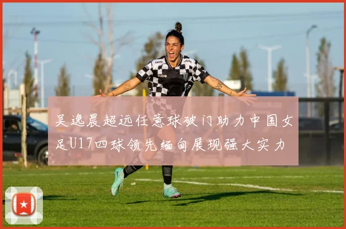吴逸晨超远任意球破门助力中国女足U17四球领先缅甸展现强大实力