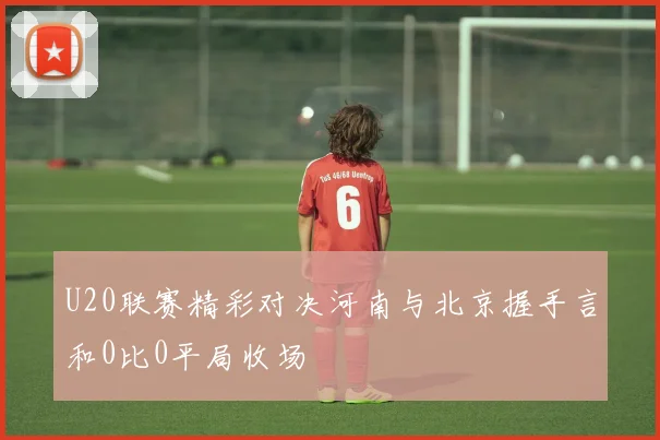 U20联赛精彩对决河南与北京握手言和0比0平局收场