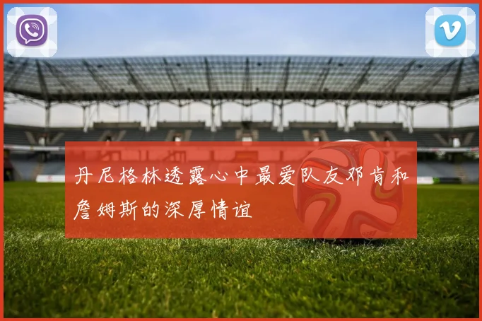 丹尼格林透露心中最爱队友邓肯和詹姆斯的深厚情谊