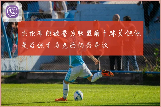 杰伦布朗被誉为联盟前十球员但他是否优于马克西仍存争议