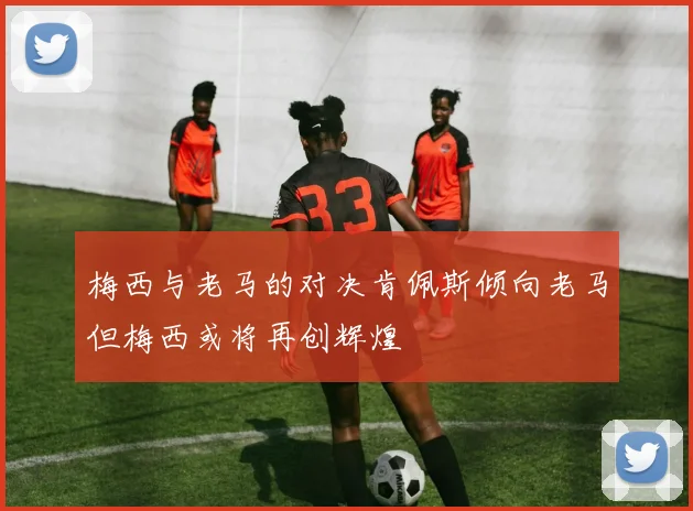 梅西与老马的对决肯佩斯倾向老马但梅西或将再创辉煌