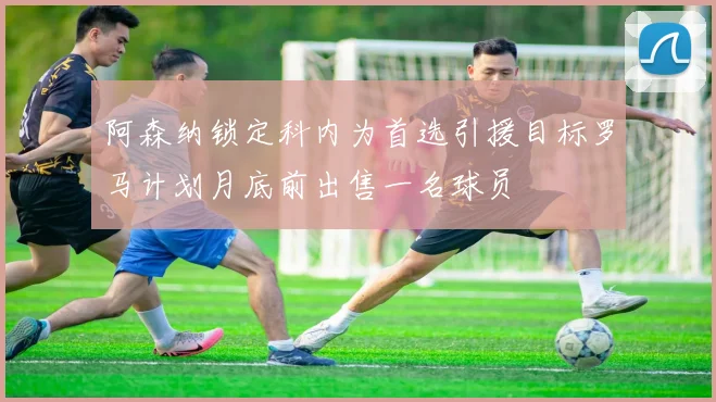 阿森纳锁定科内为首选引援目标罗马计划月底前出售一名球员