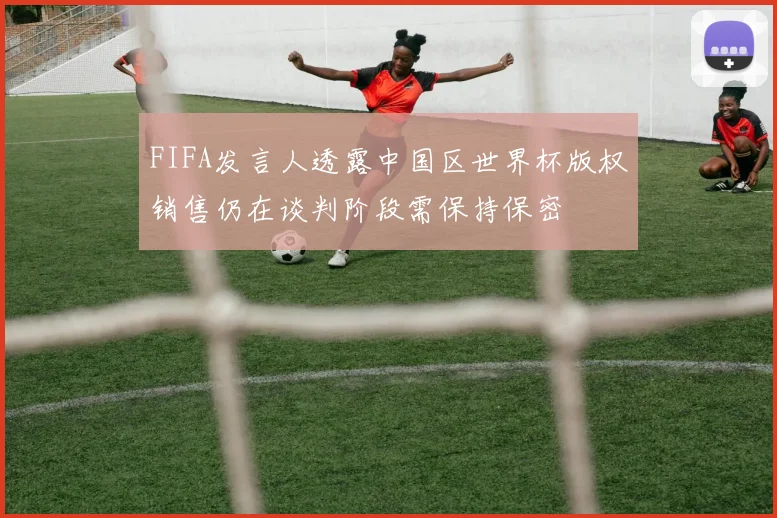 FIFA发言人透露中国区世界杯版权销售仍在谈判阶段需保持保密