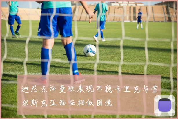 迪尼点评曼联表现不稳卡里克与索尔斯克亚面临相似困境