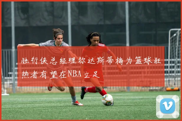 独行侠总经理称达斯蒂梅为篮球狂热者有望在NBA立足