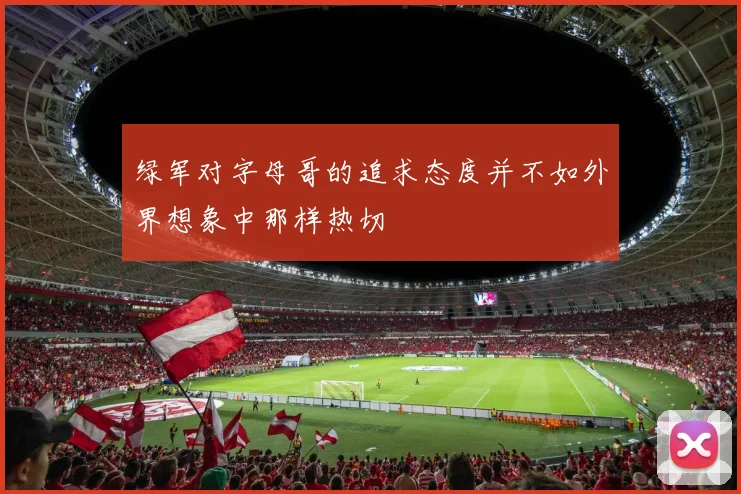 绿军对字母哥的追求态度并不如外界想象中那样热切