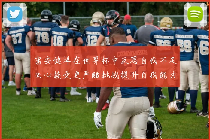 富安健洋在世界杯中反思自我不足决心接受更严酷挑战提升自我能力