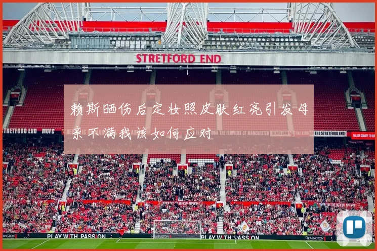 赖斯晒伤后定妆照皮肤红亮引发母亲不满我该如何应对