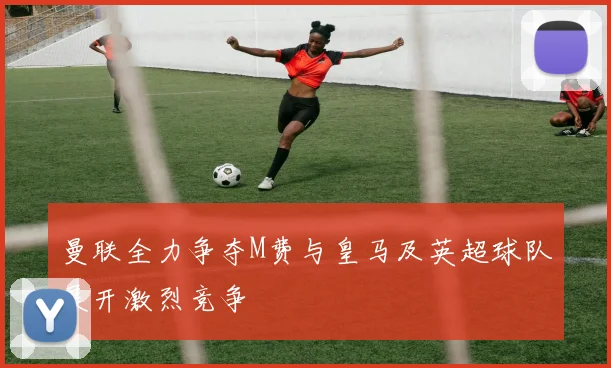 曼联全力争夺M费与皇马及英超球队展开激烈竞争