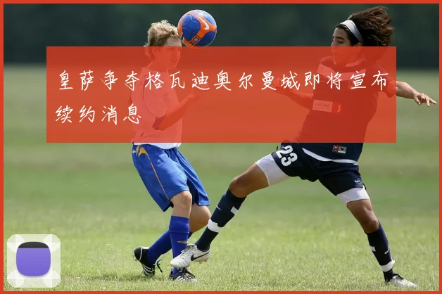 皇萨争夺格瓦迪奥尔曼城即将宣布续约消息