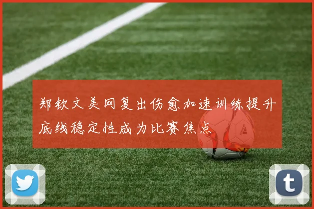 郑钦文美网复出伤愈加速训练提升底线稳定性成为比赛焦点
